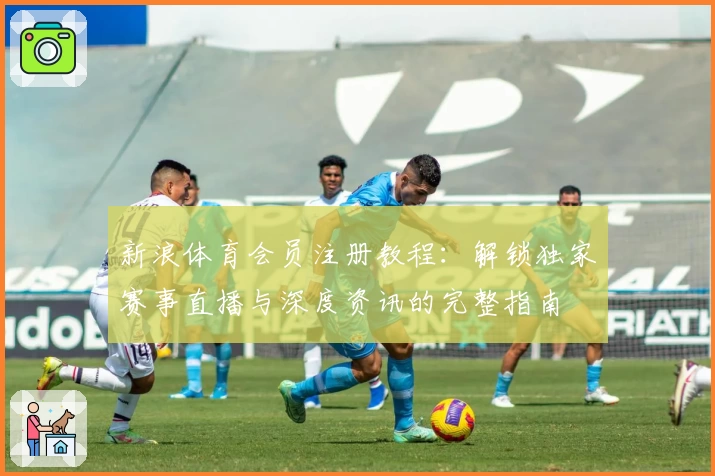 新浪体育会员注册教程:解锁独家赛事直播与深度资讯的完整指南