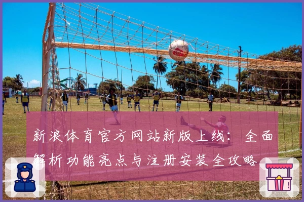 新浪体育官方网站新版上线：全面解析功能亮点与注册安装全攻略