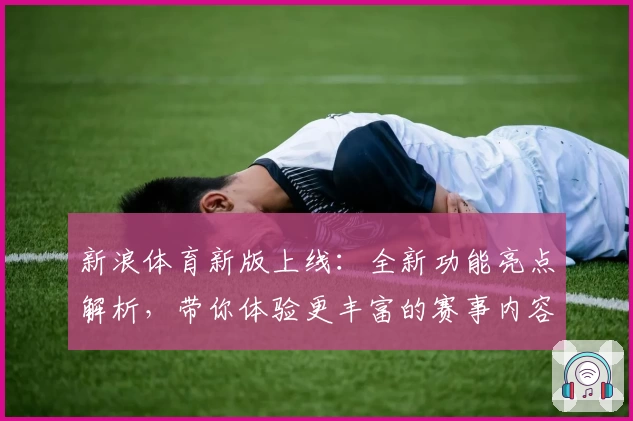 新浪体育新版上线：全新功能亮点解析，带你体验更丰富的赛事内容