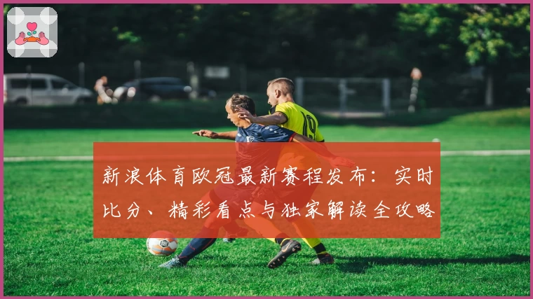 新浪体育欧冠最新赛程发布：实时比分、精彩看点与独家解读全攻略