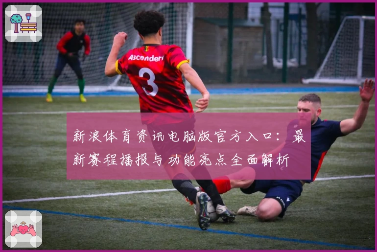 新浪体育资讯电脑版官方入口:最新赛程播报与功能亮点全面解析