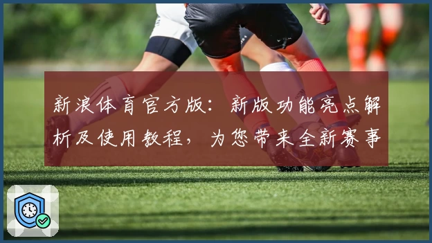 新浪体育官方版：新版功能亮点解析及使用教程，为您带来全新赛事体验