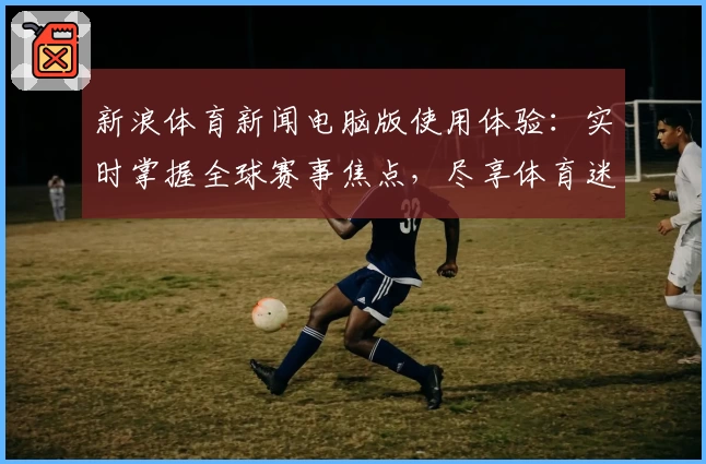 新浪体育新闻电脑版使用体验:实时掌握全球赛事焦点,尽享体育迷的专属盛宴