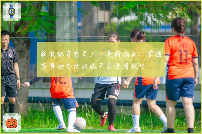 新浪体育首页入口更新指南：掌握赛事动态的权威平台使用技巧