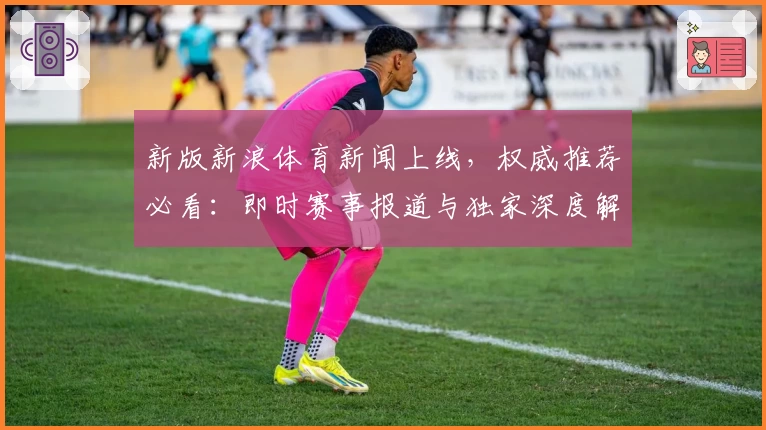 新版新浪体育新闻上线，权威推荐必看：即时赛事报道与独家深度解析体验优化