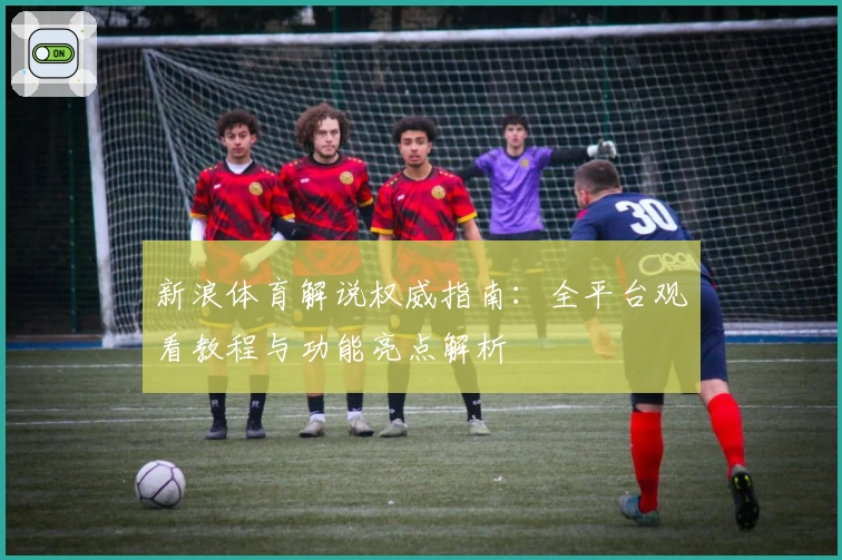 新浪体育解说权威指南：全平台观看教程与功能亮点解析