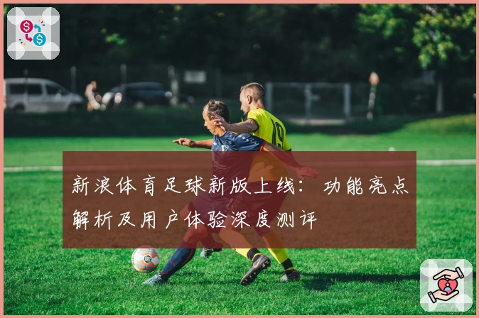 新浪体育足球新版上线：功能亮点解析及用户体验深度测评