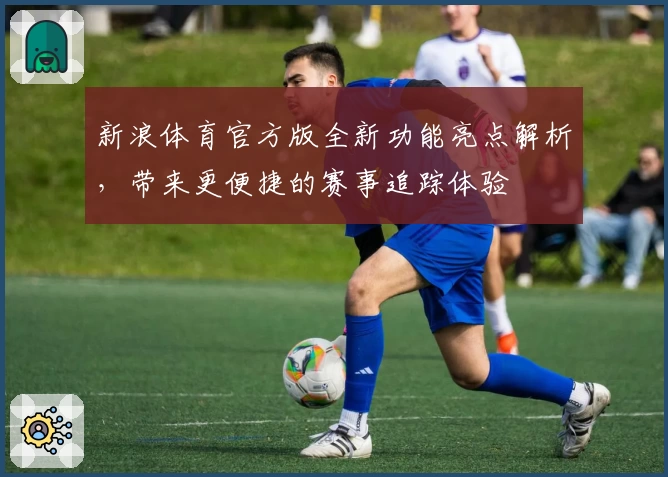 新浪体育官方版全新功能亮点解析，带来更便捷的赛事追踪体验