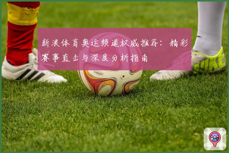新浪体育奥运频道权威推荐：精彩赛事直击与深度分析指南