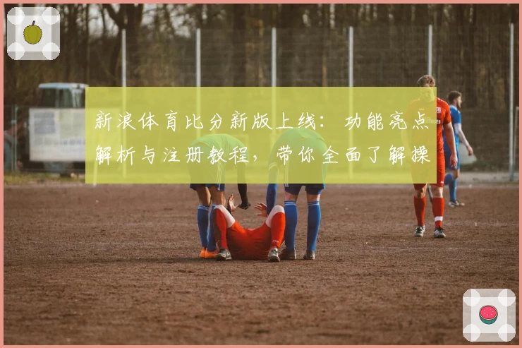 新浪体育比分新版上线：功能亮点解析与注册教程，带你全面了解操作步骤