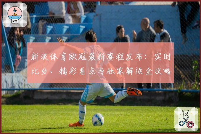 新浪体育欧冠最新赛程发布:实时比分、精彩看点与独家解读全攻略