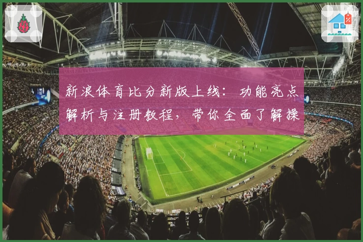 新浪体育比分新版上线：功能亮点解析与注册教程，带你全面了解操作步骤