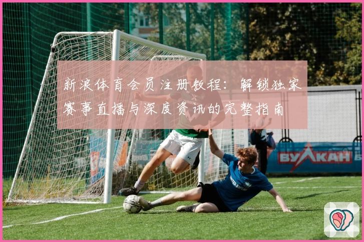 新浪体育会员注册教程:解锁独家赛事直播与深度资讯的完整指南