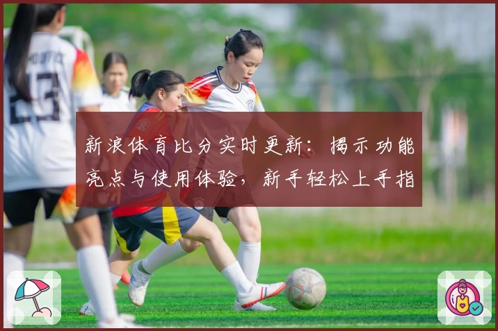 新浪体育比分实时更新：揭示功能亮点与使用体验，新手轻松上手指南